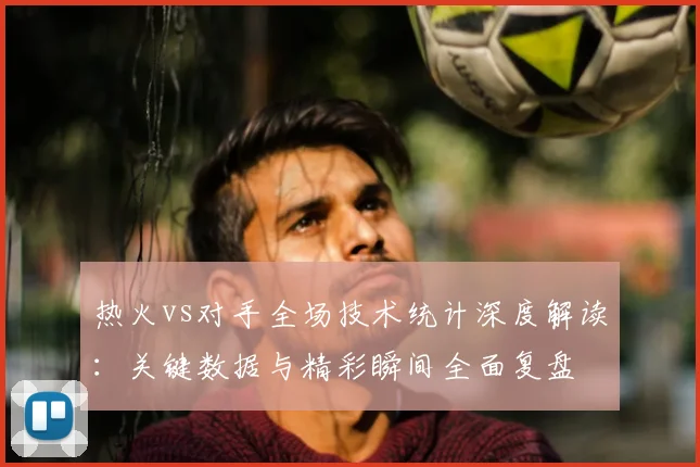 热火vs对手全场技术统计深度解读：关键数据与精彩瞬间全面复盘