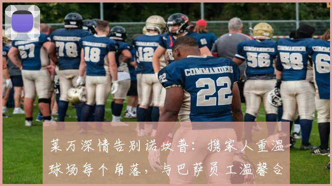 莱万深情告别诺坎普：携家人重温球场每个角落，与巴萨员工温馨合影留念