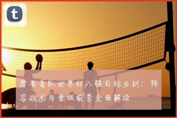 摩洛哥队世界杯八强目标分析:阵容战术与晋级前景全面解读