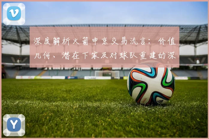 深度解析火箭申京交易流言:价值几何、潜在下家及对球队重建的深远影响