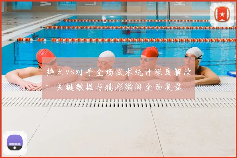 热火vs对手全场技术统计深度解读：关键数据与精彩瞬间全面复盘